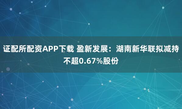 证配所配资APP下载 盈新发展：湖南新华联拟减持不超0.67%股份