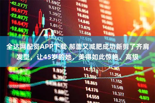 全达网配资APP下载 郝蕾又减肥成功新剪了齐肩发型，让45岁的她，美得如此惊艳、高级