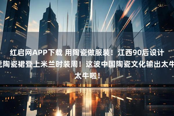 红启网APP下载 用陶瓷做服装！江西90后设计师凭陶瓷裙登上米兰时装周！这波中国陶瓷文化输出太牛啦！