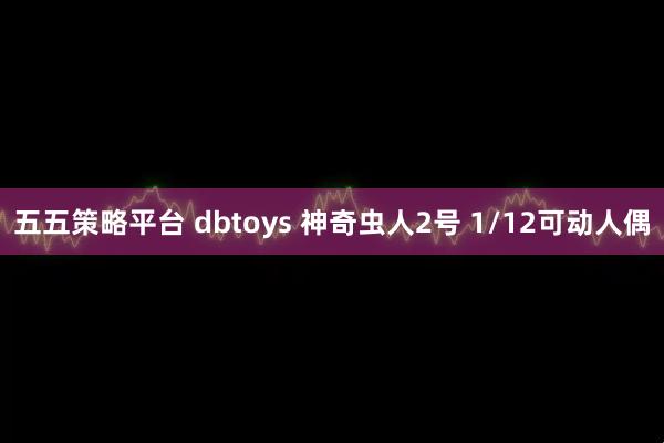 五五策略平台 dbtoys 神奇虫人2号 1/12可动人偶