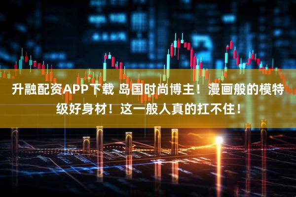 升融配资APP下载 岛国时尚博主！漫画般的模特级好身材！这一般人真的扛不住！