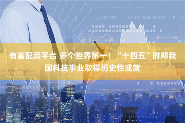有富配资平台 多个世界第一！“十四五”时期我国科技事业取得历史性成就