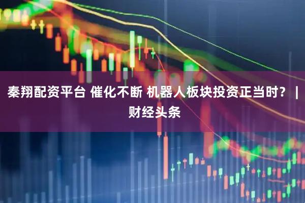 秦翔配资平台 催化不断 机器人板块投资正当时？ | 财经头条