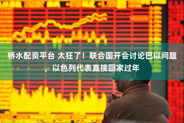 桥水配资平台 太狂了！联合国开会讨论巴以问题，以色列代表直接回家过年