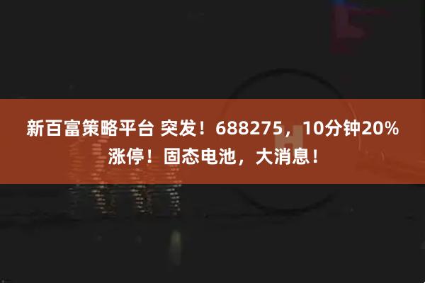 新百富策略平台 突发！688275，10分钟20%涨停！固态电池，大消息！