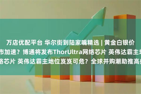 万店优配平台 华尔街到陆家嘴精选 | 黄金白银价格再创新高 贵金属牛市加速？博通将发布ThorUltra网络芯片 英伟达霸主地位岌岌可危？全球并购潮助推高盛业绩！