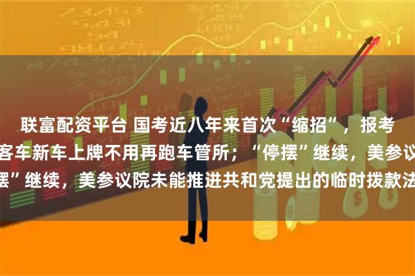 联富配资平台 国考近八年来首次“缩招”，报考年龄门槛放宽；国产小客车新车上牌不用再跑车管所；“停摆”继续，美参议院未能推进共和党提出的临时拨款法案丨早报