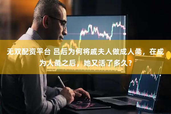无双配资平台 吕后为何将戚夫人做成人彘，在成为人彘之后，她又活了多久？