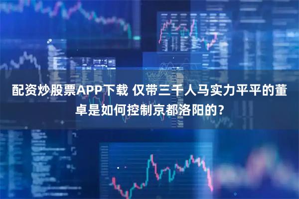 配资炒股票APP下载 仅带三千人马实力平平的董卓是如何控制京都洛阳的？