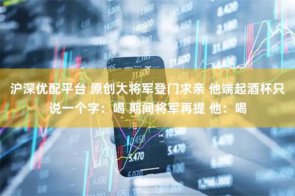 沪深优配平台 原创大将军登门求亲 他端起酒杯只说一个字：喝 期间将军再提 他：喝