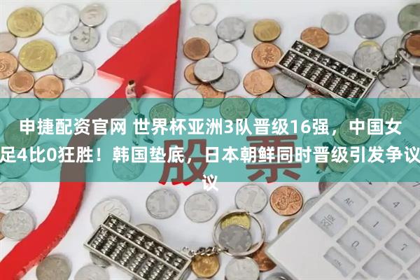 申捷配资官网 世界杯亚洲3队晋级16强，中国女足4比0狂胜！韩国垫底，日本朝鲜同时晋级引发争议