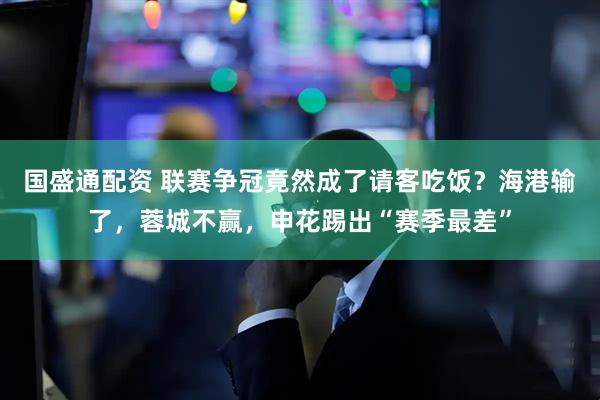 国盛通配资 联赛争冠竟然成了请客吃饭？海港输了，蓉城不赢，申花踢出“赛季最差”