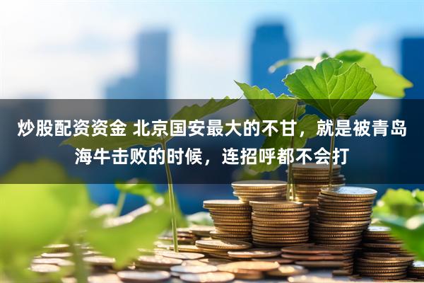 炒股配资资金 北京国安最大的不甘，就是被青岛海牛击败的时候，连招呼都不会打