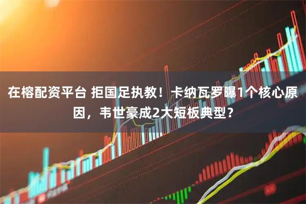 在榕配资平台 拒国足执教！卡纳瓦罗曝1个核心原因，韦世豪成2大短板典型？