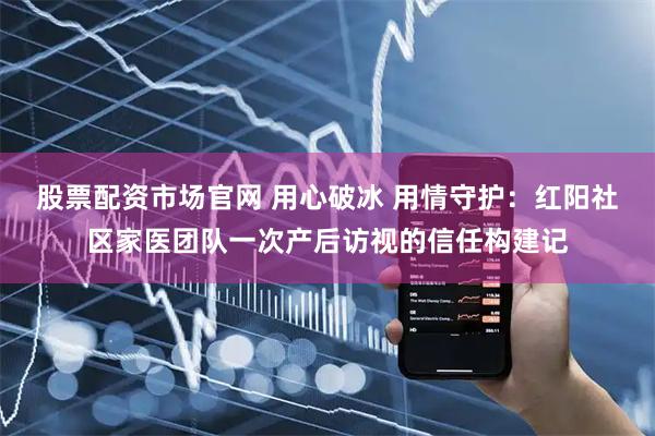 股票配资市场官网 用心破冰 用情守护：红阳社区家医团队一次产后访视的信任构建记