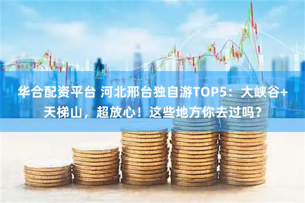 华合配资平台 河北邢台独自游TOP5：大峡谷+天梯山，超放心！这些地方你去过吗？