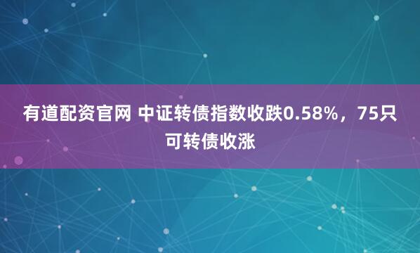 有道配资官网 中证转债指数收跌0.58%，75只可转债收涨