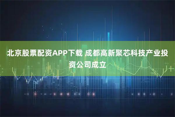 北京股票配资APP下载 成都高新聚芯科技产业投资公司成立