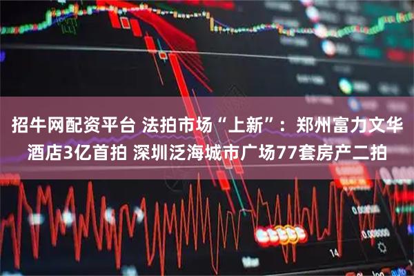 招牛网配资平台 法拍市场“上新”：郑州富力文华酒店3亿首拍 深圳泛海城市广场77套房产二拍