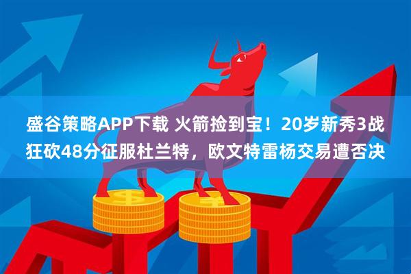 盛谷策略APP下载 火箭捡到宝！20岁新秀3战狂砍48分征服杜兰特，欧文特雷杨交易遭否决