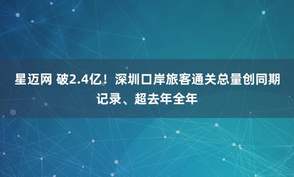星迈网 破2.4亿！深圳口岸旅客通关总量创同期记录、超去年全年