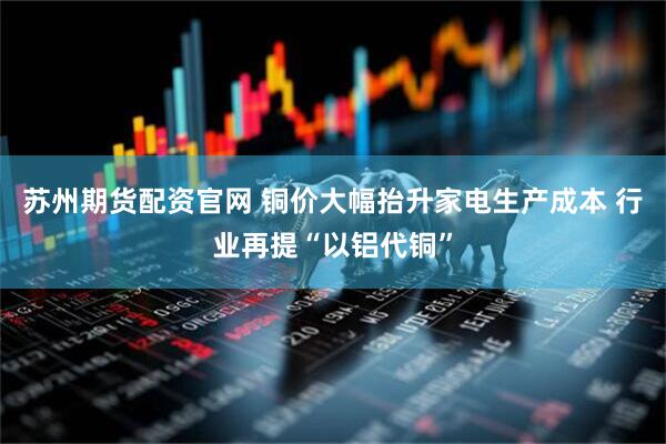 苏州期货配资官网 铜价大幅抬升家电生产成本 行业再提“以铝代铜”
