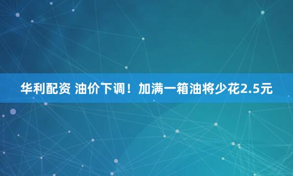 华利配资 油价下调！加满一箱油将少花2.5元