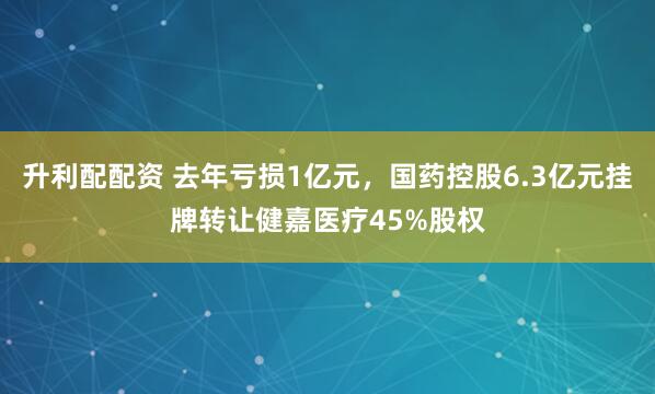 升利配配资 去年亏损1亿元，国药控股6.3亿元挂牌转让健嘉医疗45%股权