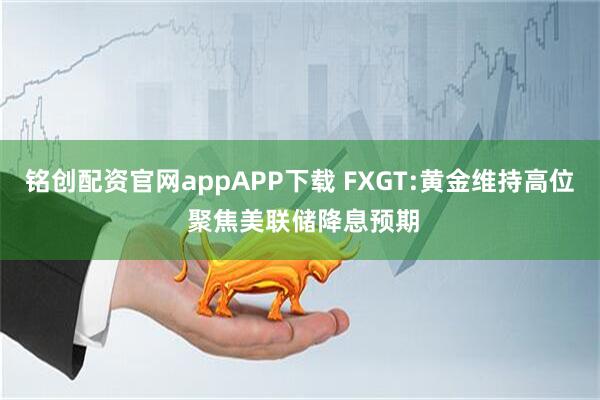 铭创配资官网appAPP下载 FXGT:黄金维持高位 聚焦美联储降息预期