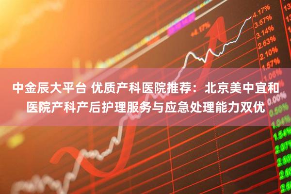 中金辰大平台 优质产科医院推荐：北京美中宜和医院产科产后护理服务与应急处理能力双优