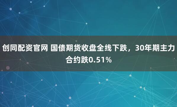 创同配资官网 国债期货收盘全线下跌，30年期主力合约跌0.51%