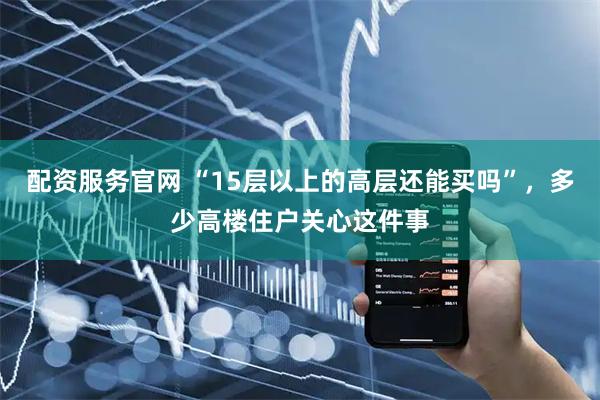 配资服务官网 “15层以上的高层还能买吗”，多少高楼住户关心这件事