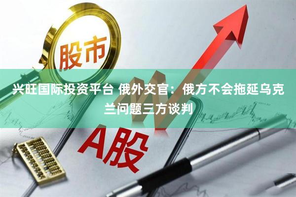 兴旺国际投资平台 俄外交官：俄方不会拖延乌克兰问题三方谈判