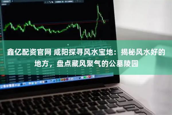 鑫亿配资官网 咸阳探寻风水宝地：揭秘风水好的地方，盘点藏风聚气的公墓陵园