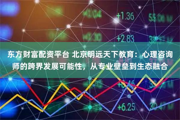 东方财富配资平台 北京明远天下教育：心理咨询师的跨界发展可能性，从专业壁垒到生态融合