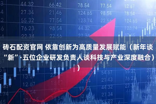 砖石配资官网 依靠创新为高质量发展赋能（新年谈“新”·五位企业研发负责人谈科技与产业深度融合）