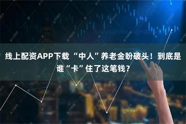 线上配资APP下载 “中人”养老金盼破头！到底是谁“卡”住了这笔钱？