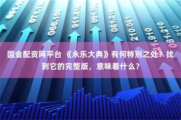 国金配资网平台 《永乐大典》有何特别之处？找到它的完整版，意味着什么？