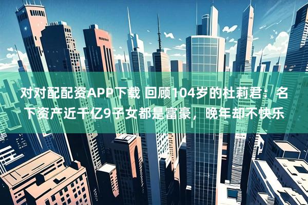 对对配配资APP下载 回顾104岁的杜莉君：名下资产近千亿9子女都是富豪，晚年却不快乐