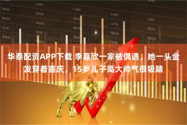 华泰配资APP下载 李嘉欣一家被偶遇，她一头金发穿着喜庆，15岁儿子高大帅气很吸睛
