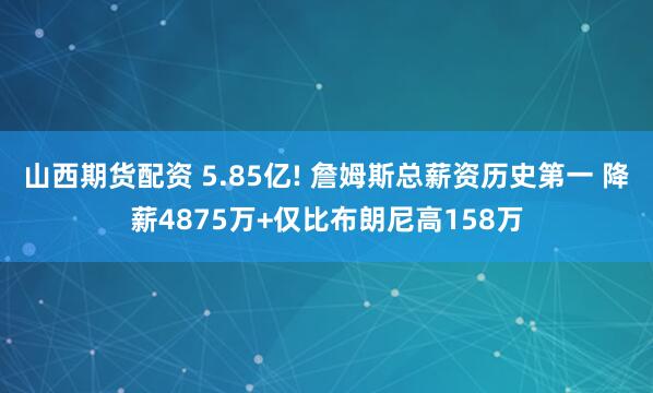 山西期货配资 5.85亿! 詹姆斯总薪资历史第一 降薪4875万+仅比布朗尼高158万