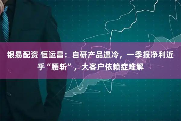 银易配资 恒运昌：自研产品遇冷，一季报净利近乎“腰斩”，大客户依赖症难解