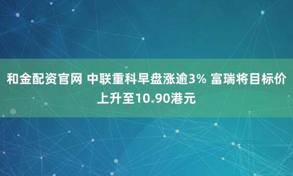 和金配资官网 中联重科早盘涨逾3% 富瑞将目标价上升至10.90港元