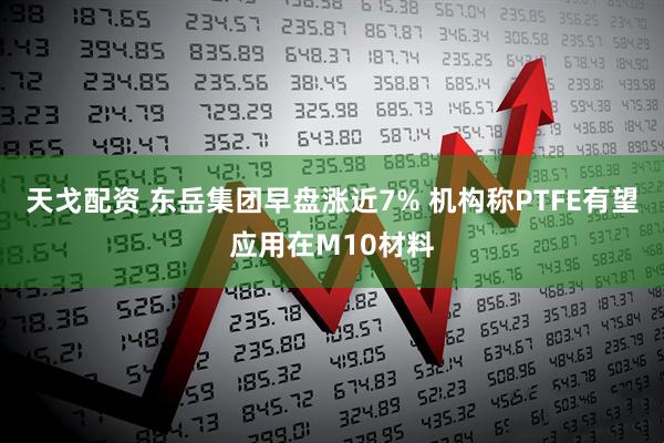 天戈配资 东岳集团早盘涨近7% 机构称PTFE有望应用在M10材料