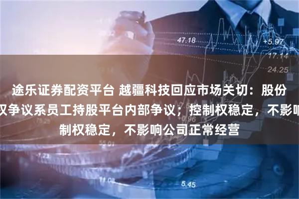 途乐证券配资平台 越疆科技回应市场关切：股份权属清晰，股权争议系员工持股平台内部争议；控制权稳定，不影响公司正常经营